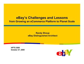 eBay’s Challenges and Lessons
from Growing an eCommerce Platform to Planet Scale



                           Randy Shoup
                    eBay Distinguished Architect




 HPTS 2009
 October 27, 2009
 