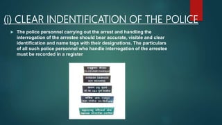 (i) CLEAR INDENTIFICATION OF THE POLICE
 The police personnel carrying out the arrest and handling the
interrogation of the arrestee should bear accurate, visible and clear
identification and name tags with their designations. The particulars
of all such police personnel who handle interrogation of the arrestee
must be recorded in a register
 