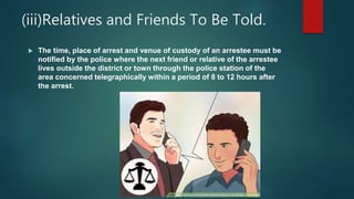 (iii)Relatives and Friends To Be Told.
 The time, place of arrest and venue of custody of an arrestee must be
notified by the police where the next friend or relative of the arrestee
lives outside the district or town through the police station of the
area concerned telegraphically within a period of 8 to 12 hours after
the arrest.
 