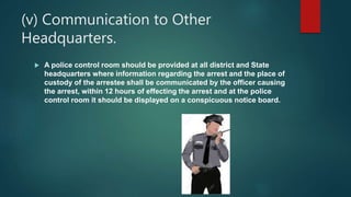 (v) Communication to Other
Headquarters.
 A police control room should be provided at all district and State
headquarters where information regarding the arrest and the place of
custody of the arrestee shall be communicated by the officer causing
the arrest, within 12 hours of effecting the arrest and at the police
control room it should be displayed on a conspicuous notice board.
 