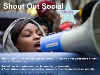 Shout Out Social Shout out * : To acknowledge someone. To make ones presence known.  *from ye  Urban Dictionary Social: social networks, social media, grassroots A fundraising project empowering women to free themselves   from poverty Photo :   http://www.flickr.com/photos/looking4poetry/2389965725/ # SOS09 