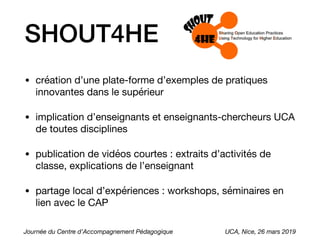 SHOUT4HE
• création d’une plate-forme d’exemples de pratiques
innovantes dans le supérieur

• implication d’enseignants et enseignants-chercheurs UCA
de toutes disciplines

• publication de vidéos courtes : extraits d’activités de
classe, explications de l’enseignant

• partage local d’expériences : workshops, séminaires en
lien avec le CAP
Journée du Centre d’Accompagnement Pédagogique UCA, Nice, 26 mars 2019
 