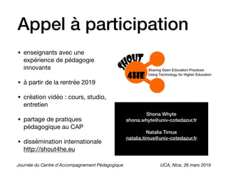 Appel à participation
• enseignants avec une
expérience de pédagogie
innovante

• à partir de la rentrée 2019

• création vidéo : cours, studio,
entretien

• partage de pratiques
pédagogique au CAP

• dissémination internationale
http://shout4he.eu
Shona Whyte
shona.whyte@univ-cotedazur.fr
Natalia Timus
natalia.timus@univ-cotedazur.fr
Journée du Centre d’Accompagnement Pédagogique UCA, Nice, 26 mars 2019
 