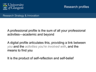 Your professional profile is the sum of all your professional activities—
academic and beyond
Your digital profile articulates this, providing a link
between you and the activities you're involved
with
Your online presence should be
• Visible
• Consistent
• Credible
• Have a voice
• Anchored to a ‘hub’
Research profiles: your digital self
 