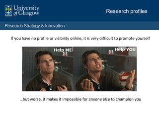 Visible:
What is your first presence in Google? Do you have
control over this profile?
Consistent:
Do you convey your up to date bio, key messages and
website ‘hub’ in each place?
Credible:
Do you have a credible profile at UoG? Are your profiles
still tied to former institutions? Do your website(s)
appearance reflect poorly on you?
Have a voice:
Do you blog or tweet professionally?
Research profiles: your digital self
 