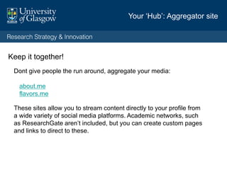 LinkedIn
Make use of the summary. Position yourself. Ask yourself ‘so what?’ Force yourself to take
a step back and think what might hook people.
Think about: Who you want to speak to?
Who do you want to collaborate with? Invite contact
What do you want them to learn or do?
Then: Explain who you are? What you do? Why it matters.
Avoid jargon, your specialist peers are quite likely to connect with you through specialist
networks, so think about the wider community who might find you through LinkedIn.
Include a top few key achievements—a notable discovery? Important networks or projects
you established and why it mattered. Include notable partners (people like to know that you
can work with non-academics)
Point them towards places where they can find out more.
LinkedIn: position yourself
 