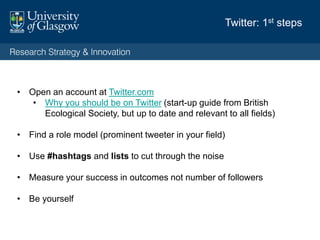 Twitter: 1st steps
• Open an account at Twitter.com
• Why you should be on Twitter (start-up guide from British
Ecological Society, but up to date and relevant to all fields)
• Find a role model (prominent tweeter in your field)
• Use #hashtags and lists to cut through the noise
• Measure your success in outcomes not number of followers
• Be yourself
 