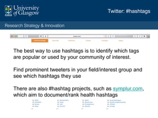 Twitter: #hashtags
The best way to use hashtags is to identify which tags
are popular or used by your community of interest.
Find prominent tweeters in your field/interest group and
see which hashtags they use
There are also #hashtag projects, such as symplur.com,
which aim to document/rank health hashtags
 