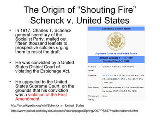 The Origin of “Shouting Fire” Schenck v. United States ,[object Object],[object Object],[object Object],http://www.polisci.berkeley.edu/courses/coursepages/Spring2007/PS157/reader/schenck.html http://en.wikipedia.org/wiki/Schenck_v._United_States 