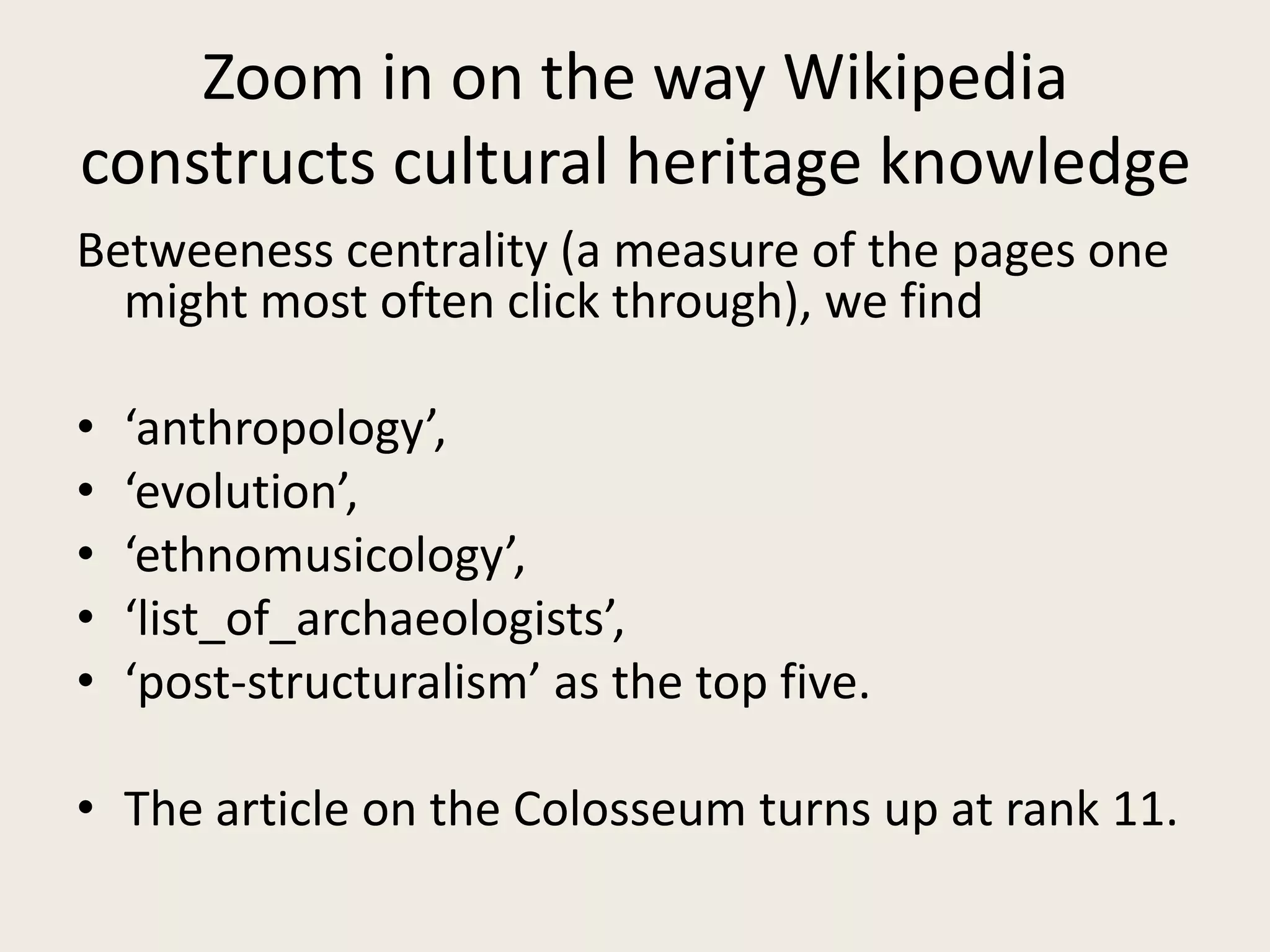 Zoom in on the way Wikipedia
constructs cultural heritage knowledge
Betweeness centrality (a measure of the pages one
might most often click through), we find
• ‘anthropology’,
• ‘evolution’,
• ‘ethnomusicology’,
• ‘list_of_archaeologists’,
• ‘post-structuralism’ as the top five.
• The article on the Colosseum turns up at rank 11.
 