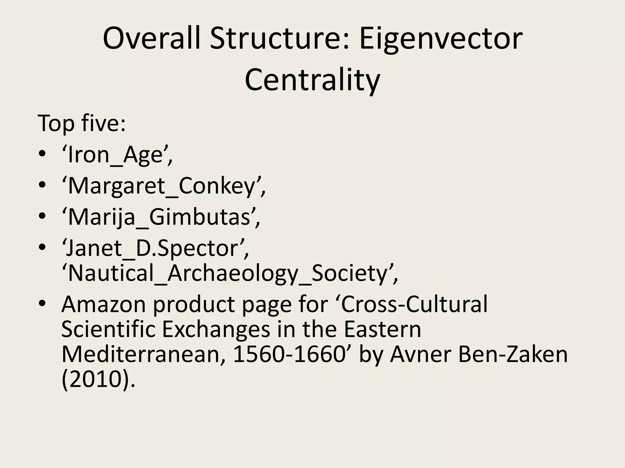 Overall Structure: Eigenvector
Centrality
Top five:
• ‘Iron_Age’,
• ‘Margaret_Conkey’,
• ‘Marija_Gimbutas’,
• ‘Janet_D.Spector’,
‘Nautical_Archaeology_Society’,
• Amazon product page for ‘Cross-Cultural
Scientific Exchanges in the Eastern
Mediterranean, 1560-1660’ by Avner Ben-Zaken
(2010).
 
