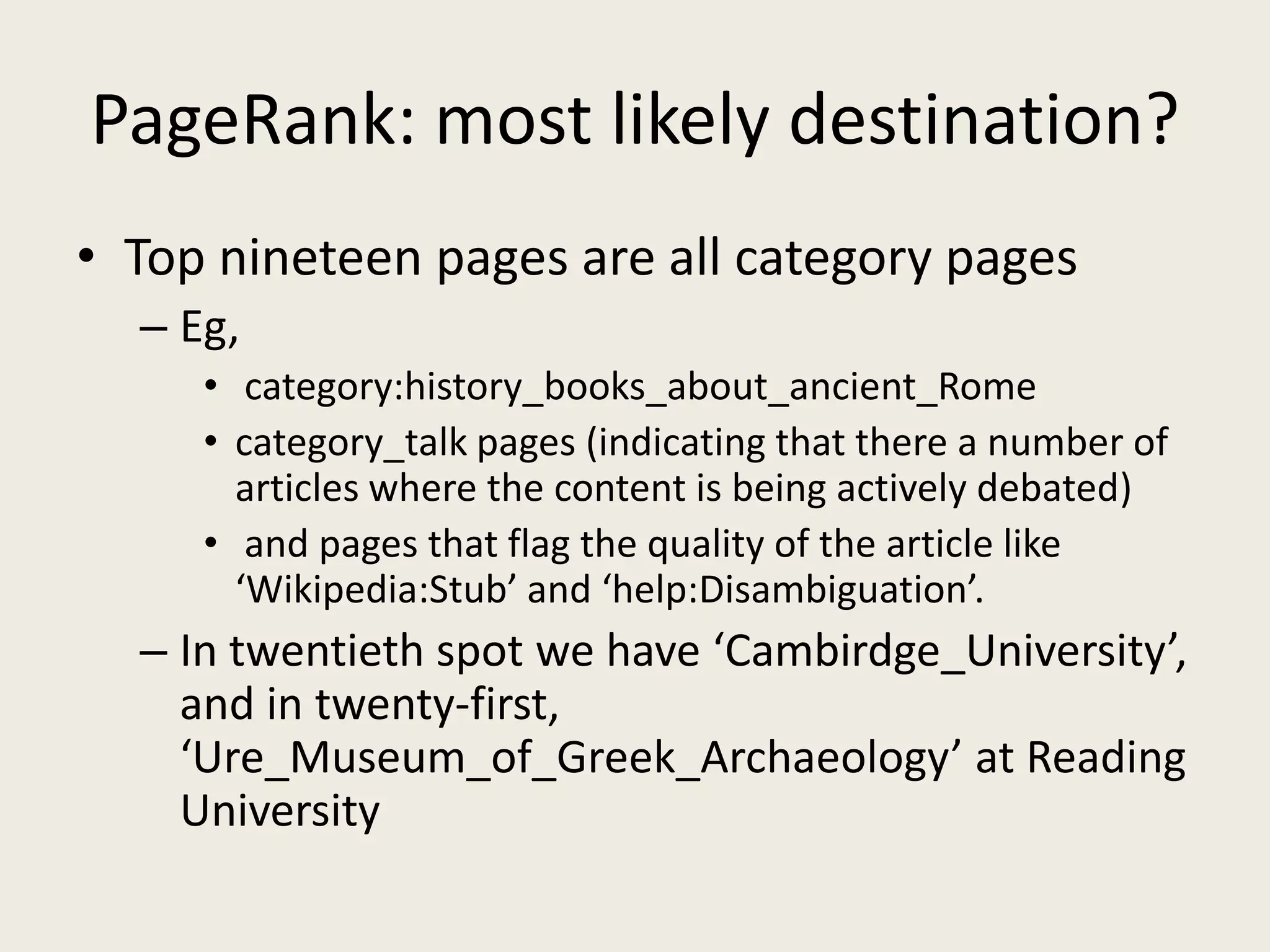 PageRank: most likely destination?
• Top nineteen pages are all category pages
– Eg,
• category:history_books_about_ancient_Rome
• category_talk pages (indicating that there a number of
articles where the content is being actively debated)
• and pages that flag the quality of the article like
‘Wikipedia:Stub’ and ‘help:Disambiguation’.
– In twentieth spot we have ‘Cambirdge_University’,
and in twenty-first,
‘Ure_Museum_of_Greek_Archaeology’ at Reading
University
 