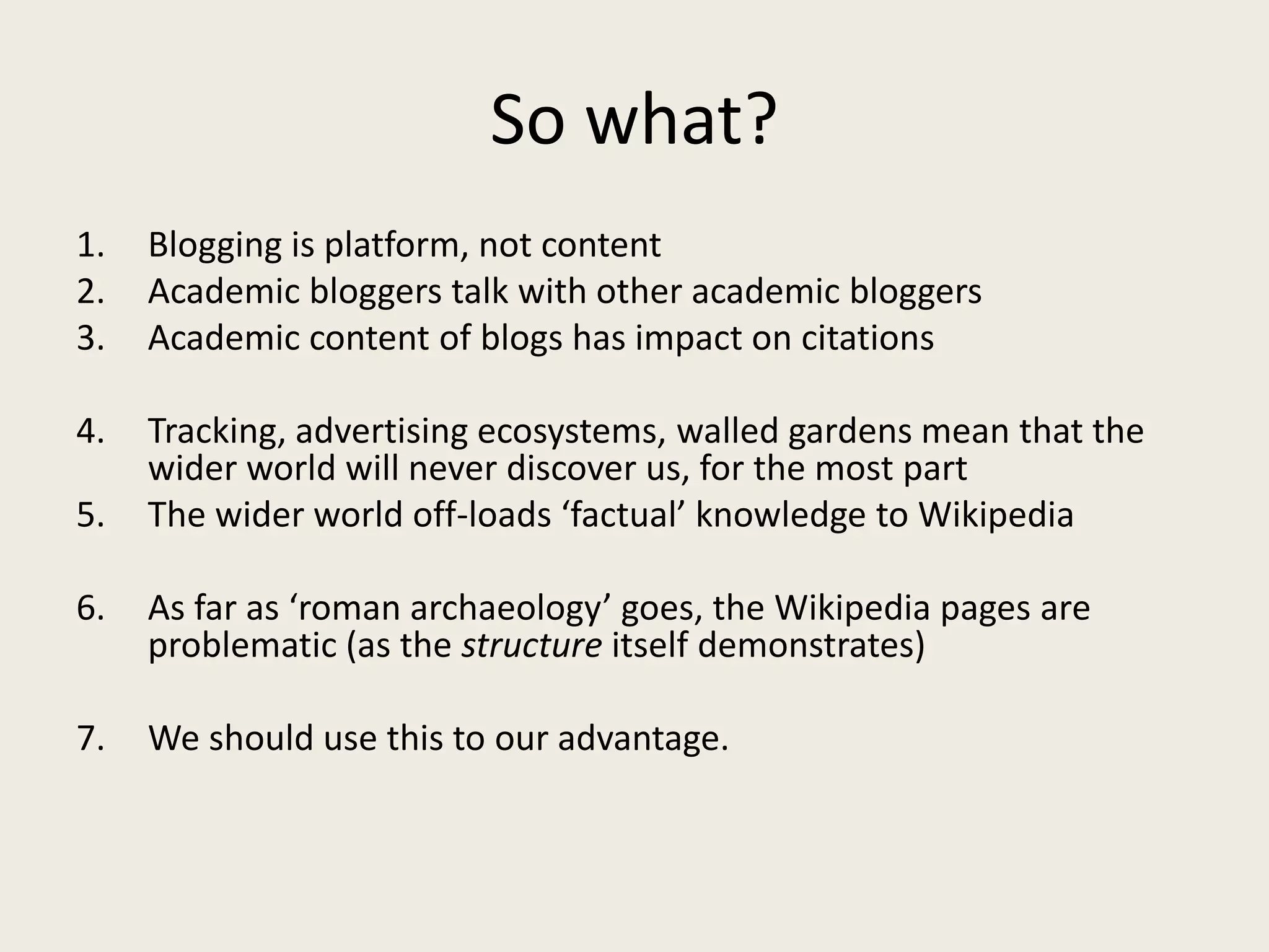 So what?
1. Blogging is platform, not content
2. Academic bloggers talk with other academic bloggers
3. Academic content of blogs has impact on citations
4. Tracking, advertising ecosystems, walled gardens mean that the
wider world will never discover us, for the most part
5. The wider world off-loads ‘factual’ knowledge to Wikipedia
6. As far as ‘roman archaeology’ goes, the Wikipedia pages are
problematic (as the structure itself demonstrates)
7. We should use this to our advantage.
 