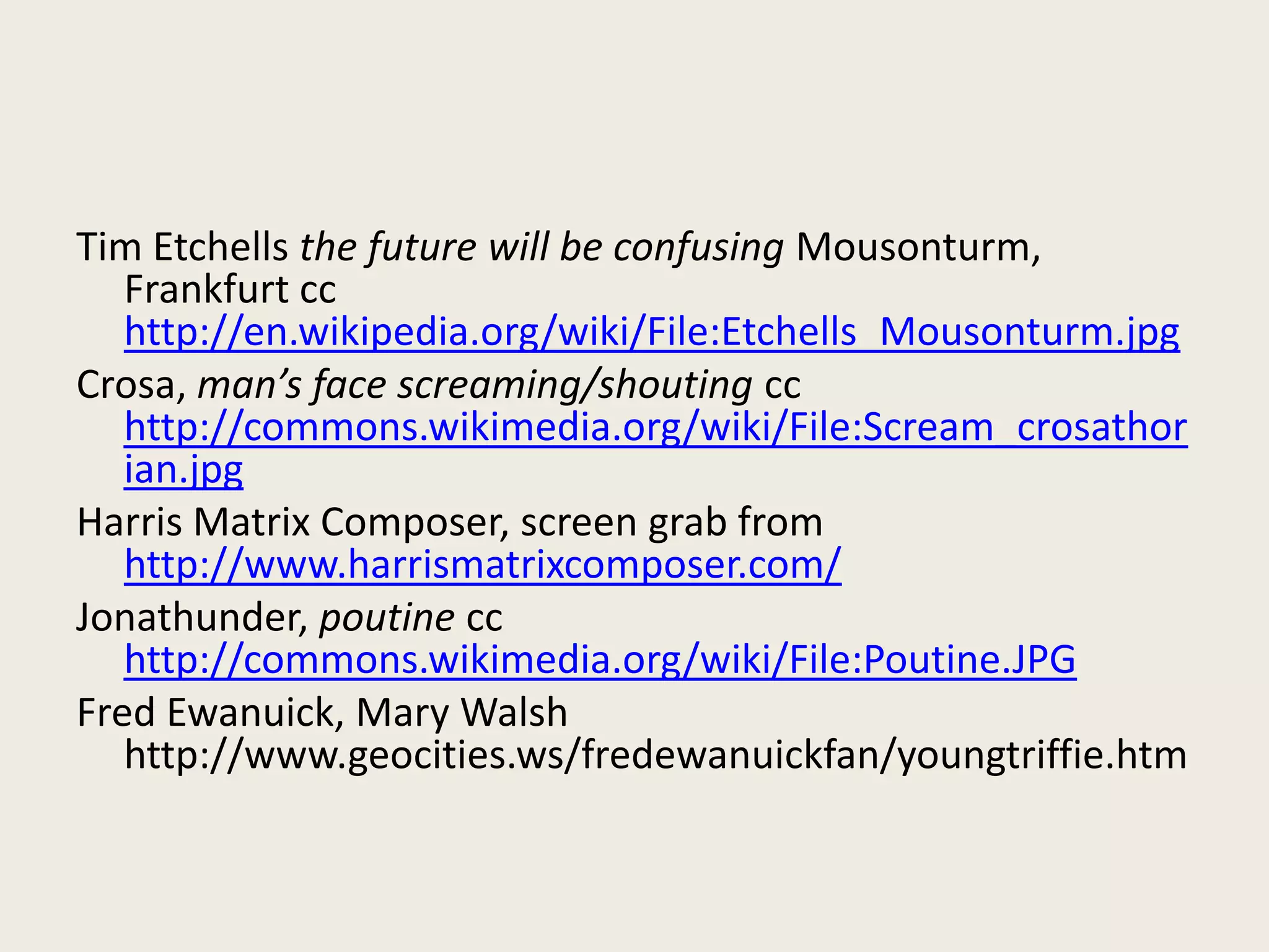 Tim Etchells the future will be confusing Mousonturm,
Frankfurt cc
http://en.wikipedia.org/wiki/File:Etchells_Mousonturm.jpg
Crosa, man’s face screaming/shouting cc
http://commons.wikimedia.org/wiki/File:Scream_crosathor
ian.jpg
Harris Matrix Composer, screen grab from
http://www.harrismatrixcomposer.com/
Jonathunder, poutine cc
http://commons.wikimedia.org/wiki/File:Poutine.JPG
Fred Ewanuick, Mary Walsh
http://www.geocities.ws/fredewanuickfan/youngtriffie.htm
 