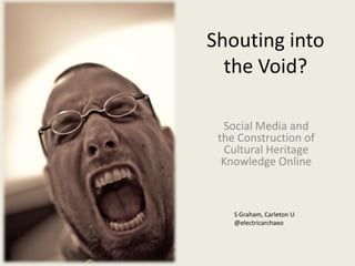 Shouting into
the Void?
Social Media and
the Construction of
Cultural Heritage
Knowledge Online
S Graham, Carleton U
@electricarchaeo
 