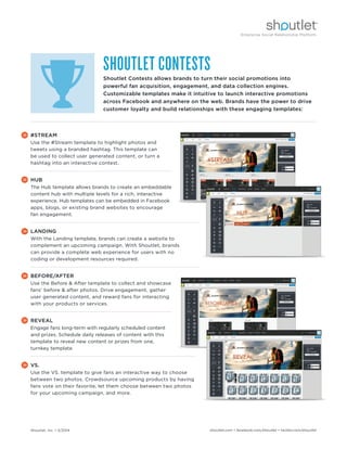 Shoutlet, Inc. • 5/2014 shoutlet.com • facebook.com/shoutlet • twitter.com/shoutlet
#STREAM
Use the #Stream template to highlight photos and
tweets using a branded hashtag. This template can
be used to collect user generated content, or turn a
hashtag into an interactive contest.
HUB
The Hub template allows brands to create an embeddable
content hub with multiple levels for a rich, interactive
experience. Hub templates can be embedded in Facebook
apps, blogs, or existing brand websites to encourage
fan engagement.
LANDING
With the Landing template, brands can create a website to
complement an upcoming campaign. With Shoutlet, brands
can provide a complete web experience for users with no
coding or development resources required.
BEFORE/AFTER
Use the Before & After template to collect and showcase
fans’ before & after photos. Drive engagement, gather
user generated content, and reward fans for interacting
with your products or services.
REVEAL
Engage fans long-term with regularly scheduled content
and prizes. Schedule daily releases of content with this
template to reveal new content or prizes from one,
turnkey template.
VS.
Use the VS. template to give fans an interactive way to choose
between two photos. Crowdsource upcoming products by having
fans vote on their favorite, let them choose between two photos
for your upcoming campaign, and more.
SHOUTLET CONTESTS
Shoutlet Contests allows brands to turn their social promotions into
powerful fan acquisition, engagement, and data collection engines.
Customizable templates make it intuitive to launch interactive promotions
across Facebook and anywhere on the web. Brands have the power to drive
customer loyalty and build relationships with these engaging templates:
 