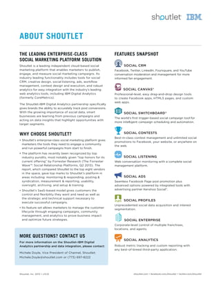 Shoutlet, Inc. 2013 • v13.01 shoutlet.com • facebook.com/shoutlet • twitter.com/shoutlet
THE LEADING ENTERPRISE-CLASS
SOCIAL MARKETING PLATFORM SOLUTION
Shoutlet is a leading independent cloud-based social
marketing platform that enables marketers to publish,
engage, and measure social marketing campaigns. Its
industry leading functionality includes tools for social
CRM, creative design, social listening, ads, workflow
management, contest design and execution, and robust
analytics for easy integration with the industry’s leading
web analytics tools, including IBM Digital Analytics
(formerly CoreMetrics).
The Shoutlet-IBM Digital Analytics partnership speciﬁcally
gives brands the ability to accurately track post conversions.
With the growing importance of social data, smart
businesses are learning from previous campaigns and
acting on data insights that highlight opportunities with
target segments.
WHY CHOOSE SHOUTLET?
• Shoutlet’s enterprise-class social marketing platform gives
marketers the tools they need to engage a community
and run powerful campaigns from start to ﬁnish.
• The platform has recently been recognized by top
industry pundits, most notably given “top honors for its
current offering” by Forrester Research (The Forrester
Wave™: Social Relationship Platforms, Q2 2013). The
report, which compared Shoutlet to the top eight vendors
in the space, gave top marks to Shoutlet’s platform in
areas including: monitoring & responding, posting &
syndication, measurement & reporting, usability,
oversight, archiving, and setup & training.
• Shoutlet’s SaaS-based model gives customers the
control and flexibility they want and need as well as
the strategic and technical support necessary to
execute successful campaigns.
• Its feature set allows marketers to manage the customer
lifecycle through engaging campaigns, community
management, and analytics to prove business impact
and optimize future strategies.
MORE QUESTIONS? CONTACT US
For more information on the Shoutlet-IBM Digital
Analytics partnership and data integration, please contact:
Michele Doyle, Vice President of Channel, Shoutlet:
Michele.Doyle@shoutlet.com or (773) 697-8222
FEATURES SNAPSHOT
SOCIAL CRM
Facebook, Twitter, LinkedIn, Foursquare, and YouTube
conversation moderation and management for more
informed fan engagement.
SOCIAL CANVAS®
Professional-level, easy drag-and-drop design tools
to create Facebook apps, HTML5 pages, and custom
web apps.
SOCIAL SWITCHBOARD®
The world’s ﬁrst trigger-based social campaign tool for
more intelligent campaign scheduling and automation.
SOCIAL CONTESTS
Best-in-class contest management and unlimited social
promotions to Facebook, your website, or anywhere on
the web.
SOCIAL LISTENING
Web conversation monitoring with a complete social
management platform.
SOCIAL ADS
Seamless Facebook Page post promotion plus
advanced options powered by integrated tools with
advertising partner Kenshoo Social®
.
SOCIAL PROFILES
Unprecedented social data acquisition and interest
segmentation.
SOCIAL ENTERPRISE
Corporate-level control of multiple franchises,
locations, and agents.
SOCIAL ANALYTICS
Robust metric tracking and custom reporting with
any best-of-breed third-party application.
ABOUT SHOUTLET
 