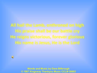 All hail the Lamb, enthroned on high
His praise shall be our battle cry
He reigns victorious, forever glorious
His name is Jesus, He is the Lord
Words and Music by Dave Bilbrough
© 1987 Kingsway Thankyou Music CCLI# 58893
 