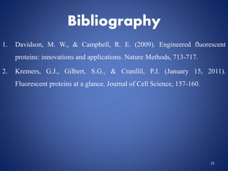 Bibliography
1. Davidson, M. W., & Campbell, R. E. (2009). Engineered fluorescent
proteins: innovations and applications. Nature Methods, 713-717.
2. Kremers, G.J., Gilbert, S.G., & Cranfill, P.J. (January 15, 2011).
Fluorescent proteins at a glance. Journal of Cell Science, 157-160.
15
 