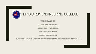 DR.B.C.ROY ENGINEERING COLLEGE
NAME: SHOVAN GHOSH
COLLEGE ROLL NO.- 2219011
BRANCH: CIVILL ENGINEERING
SUBJECT: MATHEMATIC-IB
SUBJECT CODE: BS-M 102
TOPIC: WRITE A REPORT ON SYMMETRIC AND SKEW- SYMMETRIC MATRICES WITH EXAMPLES.
 