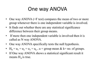 One way ANOVA
• One way ANOVA (=F test) compares the mean of two or more
group whenever there is one independent variable is involved.
• It finds out whether there are any statistical significance
difference between their group means.
• If more then one independent variable is involved then it is
called as N way ANOVA.
• One way ANOVA specifically tests the null hypothesis.
• H0 = u1 = u2 = u3 = uk , u = group mean & k= no. of groups.
• If One way ANOVA shows a statistical significant result it
means HA is true.
 