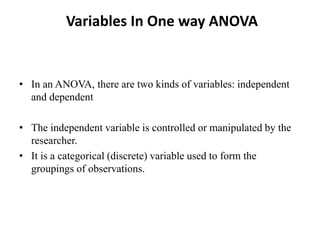 Variables In One way ANOVA
• In an ANOVA, there are two kinds of variables: independent
and dependent
• The independent variable is controlled or manipulated by the
researcher.
• It is a categorical (discrete) variable used to form the
groupings of observations.
 