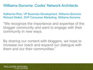 Williams-Sonoma: Cooks’ Network ArchitectsKatherine Rice, VP Business Development, Williams-SonomaRichard Siefert, SVP Consumer Marketing, Williams-Sonoma“We recognize the importance and expertise of the blogger community and want to engage with their community in new ways. By sharing our content with bloggers, we hope to increase our reach and expand our dialogue with them and our their communities.”