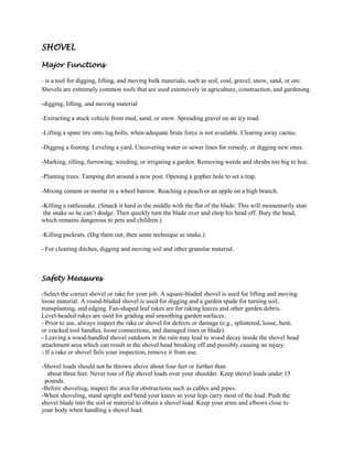 SHOVEL

Major Functions-

- is a tool for digging, lifting, and moving bulk materials, such as soil, coal, gravel, snow, sand, or ore.
Shovels are extremely common tools that are used extensively in agriculture, construction, and gardening.

-digging, lifting, and moving material

-Extracting a stuck vehicle from mud, sand, or snow. Spreading gravel on an icy road.

-Lifting a spare tire onto lug bolts, when adequate brute force is not available. Clearing away cactus.

-Digging a footing. Leveling a yard. Uncovering water or sewer lines for remedy, or digging new ones.

-Marking, tilling, furrowing, weeding, or irrigating a garden. Removing weeds and shrubs too big to hoe.

-Planting trees. Tamping dirt around a new post. Opening a gopher hole to set a trap.

-Mixing cement or mortar in a wheel barrow. Reaching a peach or an apple on a high branch.

-Killing a rattlesnake. (Smack it hard in the middle with the flat of the blade. This will momentarily stun
 the snake so he can’t dodge. Then quickly turn the blade over and chop his head off. Bury the head,
which remains dangerous to pets and children.)

-Killing packrats. (Dig them out, then same technique as snake.)

- For cleaning ditches, digging and moving soil and other granular material.



Safety Measures

-Select the correct shovel or rake for your job. A square-bladed shovel is used for lifting and moving
loose material. A round-bladed shovel is used for digging and a garden spade for turning soil,
transplanting, and edging. Fan-shaped leaf rakes are for raking leaves and other garden debris.
Level-headed rakes are used for grading and smoothing garden surfaces.
- Prior to use, always inspect the rake or shovel for defects or damage (e.g., splintered, loose, bent,
or cracked tool handles, loose connections, and damaged tines or blade).
- Leaving a wood-handled shovel outdoors in the rain may lead to wood decay inside the shovel head
attachment area which can result in the shovel head breaking off and possibly causing an injury.
- If a rake or shovel fails your inspection, remove it from use.

-Shovel loads should not be thrown above about four feet or further than
  about three feet. Never toss of flip shovel loads over your shoulder. Keep shovel loads under 15
 pounds.
-Before shoveling, inspect the area for obstructions such as cables and pipes.
-When shoveling, stand upright and bend your knees so your legs carry most of the load. Push the
shovel blade into the soil or material to obtain a shovel load. Keep your arms and elbows close to
your body when handling a shovel load.
 
