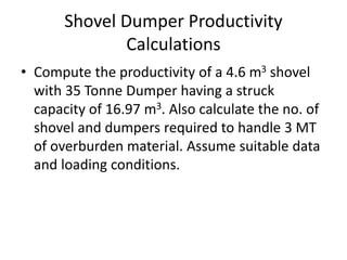 Shovel Dumper Productivity
Calculations
• Compute the productivity of a 4.6 m3 shovel
with 35 Tonne Dumper having a struck
capacity of 16.97 m3. Also calculate the no. of
shovel and dumpers required to handle 3 MT
of overburden material. Assume suitable data
and loading conditions.
 