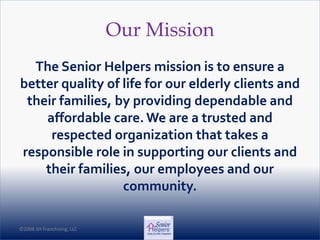 ©2008 SH Franchising, LLC©2008 SH Franchising, LLC
Our Mission
The Senior Helpers mission is to ensure a
better quality of life for our elderly clients and
their families, by providing dependable and
affordable care. We are a trusted and
respected organization that takes a
responsible role in supporting our clients and
their families, our employees and our
community.
 