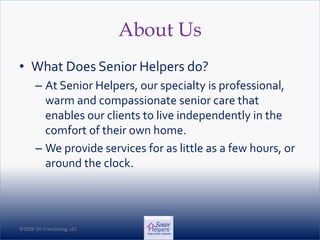©2008 SH Franchising, LLC©2008 SH Franchising, LLC
About Us
• What Does Senior Helpers do?
– At Senior Helpers, our specialty is professional,
warm and compassionate senior care that
enables our clients to live independently in the
comfort of their own home.
– We provide services for as little as a few hours, or
around the clock.
 