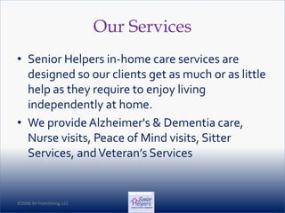 ©2008 SH Franchising, LLC©2008 SH Franchising, LLC
Our Services
• Senior Helpers in-home care services are
designed so our clients get as much or as little
help as they require to enjoy living
independently at home.
• We provide Alzheimer's & Dementia care,
Nurse visits, Peace of Mind visits, Sitter
Services, andVeteran’s Services
 
