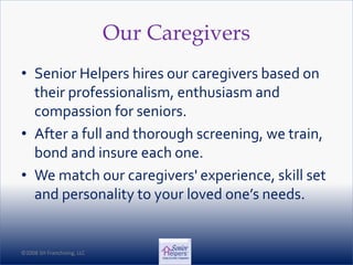 ©2008 SH Franchising, LLC©2008 SH Franchising, LLC
Our Caregivers
• Senior Helpers hires our caregivers based on
their professionalism, enthusiasm and
compassion for seniors.
• After a full and thorough screening, we train,
bond and insure each one.
• We match our caregivers' experience, skill set
and personality to your loved one’s needs.
 