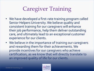 ©2008 SH Franchising, LLC©2008 SH Franchising, LLC
Caregiver Training
• We have developed a first-rate training program called
Senior Helpers University.We believe quality and
consistent training for our caregivers will enhance
their job performance, help them deliver outstanding
care, and ultimately lead to an exceptional customer
experience for our clients.
• We believe in the importance of training our caregivers
and rewarding them for their achievements.We
provide incentives for our caregivers who achieve
certification, as we know that will directly translate to
an improved quality of life for our clients.
 