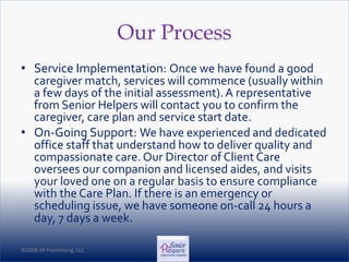 ©2008 SH Franchising, LLC©2008 SH Franchising, LLC
Our Process
• Service Implementation: Once we have found a good
caregiver match, services will commence (usually within
a few days of the initial assessment).A representative
from Senior Helpers will contact you to confirm the
caregiver, care plan and service start date.
• On-Going Support: We have experienced and dedicated
office staff that understand how to deliver quality and
compassionate care. Our Director of Client Care
oversees our companion and licensed aides, and visits
your loved one on a regular basis to ensure compliance
with the Care Plan. If there is an emergency or
scheduling issue, we have someone on-call 24 hours a
day, 7 days a week.
 