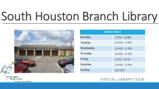 South Houston Branch Library 
Library Hours 
Monday 
Tuesday 
Wednesday 
Thursday 
Friday 
Saturday 
Sunday 
1 PM - 8 PM 
10 AM - 6 PM 
10 AM - 6 PM 
10 AM - 6 PM 
1 PM - 6 PM 
10 AM - 5 PM 
CLOSED 
VIRTUAL LIBRARY TOUR 
 
