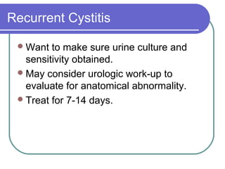 Recurrent Cystitis
Want to make sure urine culture and
sensitivity obtained.
May consider urologic work-up to
evaluate for anatomical abnormality.
Treat for 7-14 days.
 