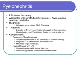 Pyelonephritis
 Infection of the kidney
 Associated with constitutional symptoms – fever, nausea,
vomiting, headache
 Diagnosis:
 Urinalysis, urine culture, CBC, Chemistry
 Treatment:
 2-weeks of Trimethroprim/sulfamethoxazole or fluoroquinolone
 Hospitalization and IV antibiotics if patient unable to take po.
 Complications:
 Perinephric/Renal abscess:
 Suspect in patient who is not improving on antibiotic therapy.
 Diagnosis: CT with contrast, renal ultrasound
 May need surgical drainage.
 Nephrolithiasis with UTI
 Suspect in patient with severe flank pain
 Need urology consult for treatment of kidney stone
 
