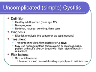 Uncomplicated (simple) Cystitis
 Definition
 Healthy adult woman (over age 12)
 Non-pregnant
 No fever, nausea, vomiting, flank pain
 Diagnosis
 Dipstick urinalysis (no culture or lab tests needed)
 Treatment
 Trimethroprim/Sulfamethoxazole for 3 days
 May use fluoroquinolone (ciprofoxacin or levofloxacin) in
patient with sulfa allergy, areas with high rates of bactrim-
resistance
 Risk factors:
 Sexual intercourse
 May recommend post-coital voiding or prophylactic antibiotic use.
 