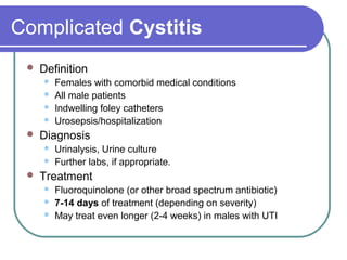 Complicated Cystitis
 Definition
 Females with comorbid medical conditions
 All male patients
 Indwelling foley catheters
 Urosepsis/hospitalization
 Diagnosis
 Urinalysis, Urine culture
 Further labs, if appropriate.
 Treatment
 Fluoroquinolone (or other broad spectrum antibiotic)
 7-14 days of treatment (depending on severity)
 May treat even longer (2-4 weeks) in males with UTI
 