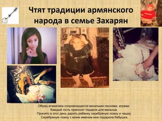 Чтят традиции армянского 
народа в семье Захарян 
Обряд атаматика сопровождается веселыми песнями, играми. 
Каждый гость приносит подарок для малыша. 
Принято в этот день дарить ребенку серебряную ложку и чашку. 
Серебряную ложку с моим именем мне подарила бабушка. 
 