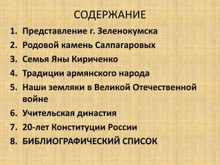 СОДЕРЖАНИЕ 
1. Представление г. Зеленокумска 
2. Родовой камень Салпагаровых 
3. Семья Яны Кириченко 
4. Традиции армянского народа 
5. Наши земляки в Великой Отечественной 
войне 
6. Учительская династия 
7. 20-лет Конституции России 
8. БИБЛИОГРАФИЧЕСКИЙ СПИСОК 
 