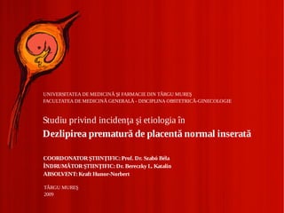 UNIVERSITATEA DE MEDICINĂ ŞI FARMACIE DIN TÂRGU MUREŞ
FACULTATEA DE MEDICINĂ GENERALĂ - DISCIPLINA OBSTETRICĂ-GINECOLOGIE



Studiu privind incidenţa şi etiologia în
Dezlipirea prematură de placentă normal inserată

COORDONATOR ŞTIINŢIFIC: Prof. Dr. Szabó Béla
ÎNDRUMĂTOR ŞTIINŢIFIC: Dr. Bereczky L. Katalin
ABSOLVENT: Kraft Hunor-Norbert

TÂRGU MUREŞ
2009
 