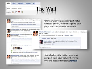 The Wall
•On your wall you can view past status
updates, photos, other changes to your
page, and comments from friends
•You also have the option to remove
any post from your wall, by hovering
over the post and selecting remove
 