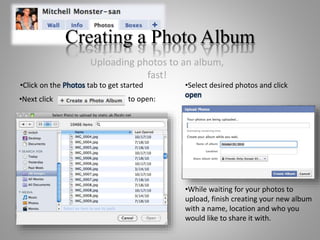 Creating a Photo Album
•Click on the Photos tab to get started
•Next click to open:
•Select desired photos and click
open
•While waiting for your photos to
upload, finish creating your new album
with a name, location and who you
would like to share it with.
Uploading photos to an album,
fast!
 