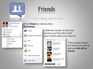 Friends
Find/ adding your friends
•Click friends on side bar, then
find friends
•With the number of tools and
services you’ll be able to find
your friends where ever they are
•Then simply choose
the friends you wish to
add and click add as
friends
 