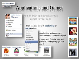 Applications and Games
Adding great applications or fun
games to your page
•From the side bar click applications or
games options
•Applications and games are
separated into different categories
•Choose your favorite apps and
games to add to your page and
enjoy!
 