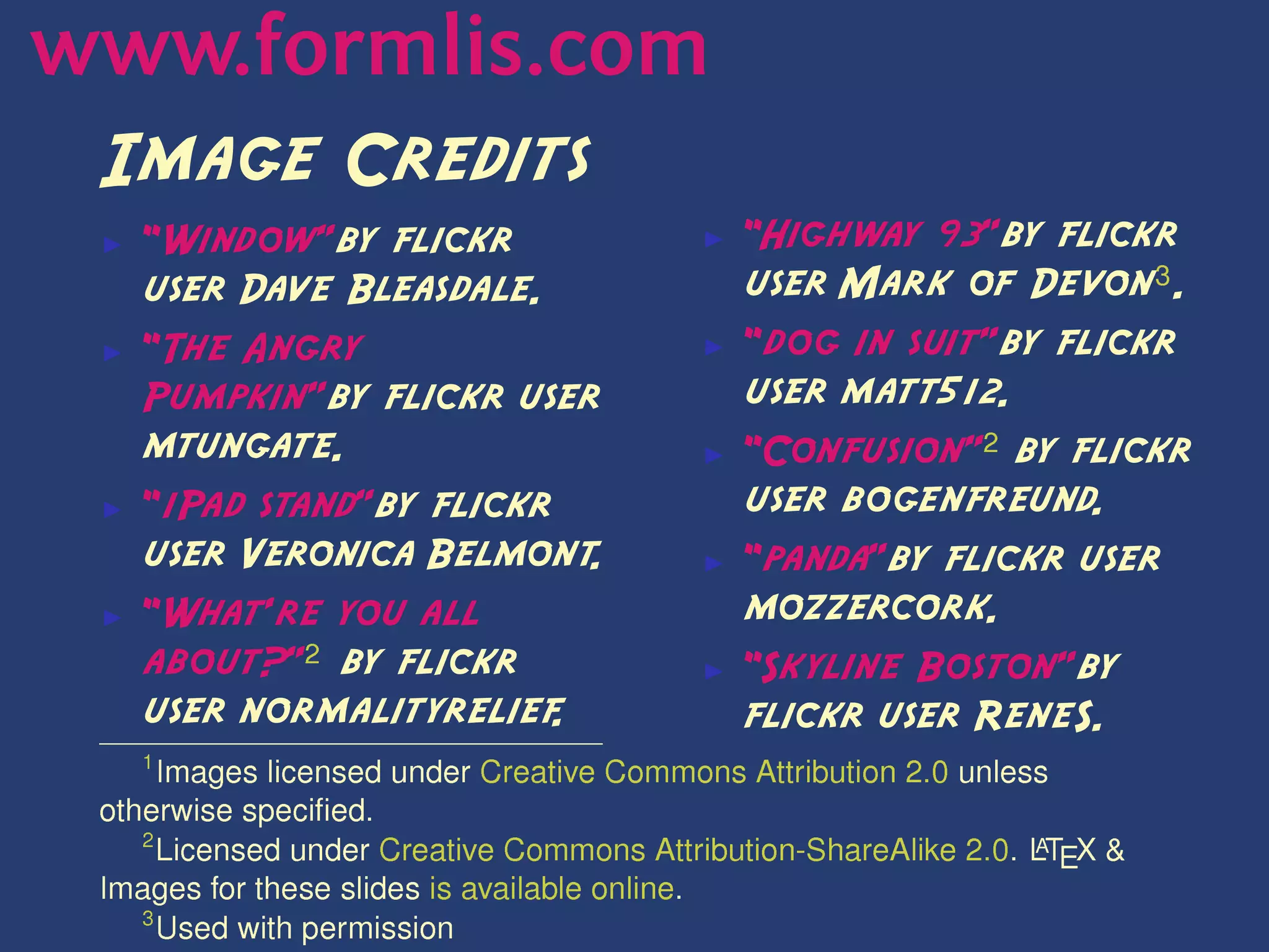 www.formlis.com
 Image Credits
 ▶   ``Window''by flickr                  ▶   ``Highway 93''by flickr
     user Dave Bleasdale.                     user Mark of Devon! .
 ▶   ``The Angry                          ▶   ``dog in suit''by flickr
     Pumpkin''by flickr user                  user matt512.
     mtungate.                            ▶   ``Confusion'' by flickr
 ▶   ``iPad stand''by flickr                  user bogenfreund.
     user Veronica Belmont    .           ▶   ``panda''by flickr user
 ▶   ``What're you all                        mozzercork.
     about?'' by flickr                   ▶   ``Skyline Boston''by
     user normalityrelief   .                 flickr user ReneS.
     
      Images licensed under Creative Commons Attribution 2.0 unless
 otherwise specied.
      Licensed under Creative Commons Attribution-ShareAlike 2.0. LTEX 
                                                                  )
 Images for these slides is available online.
    !
      Used with permission
 