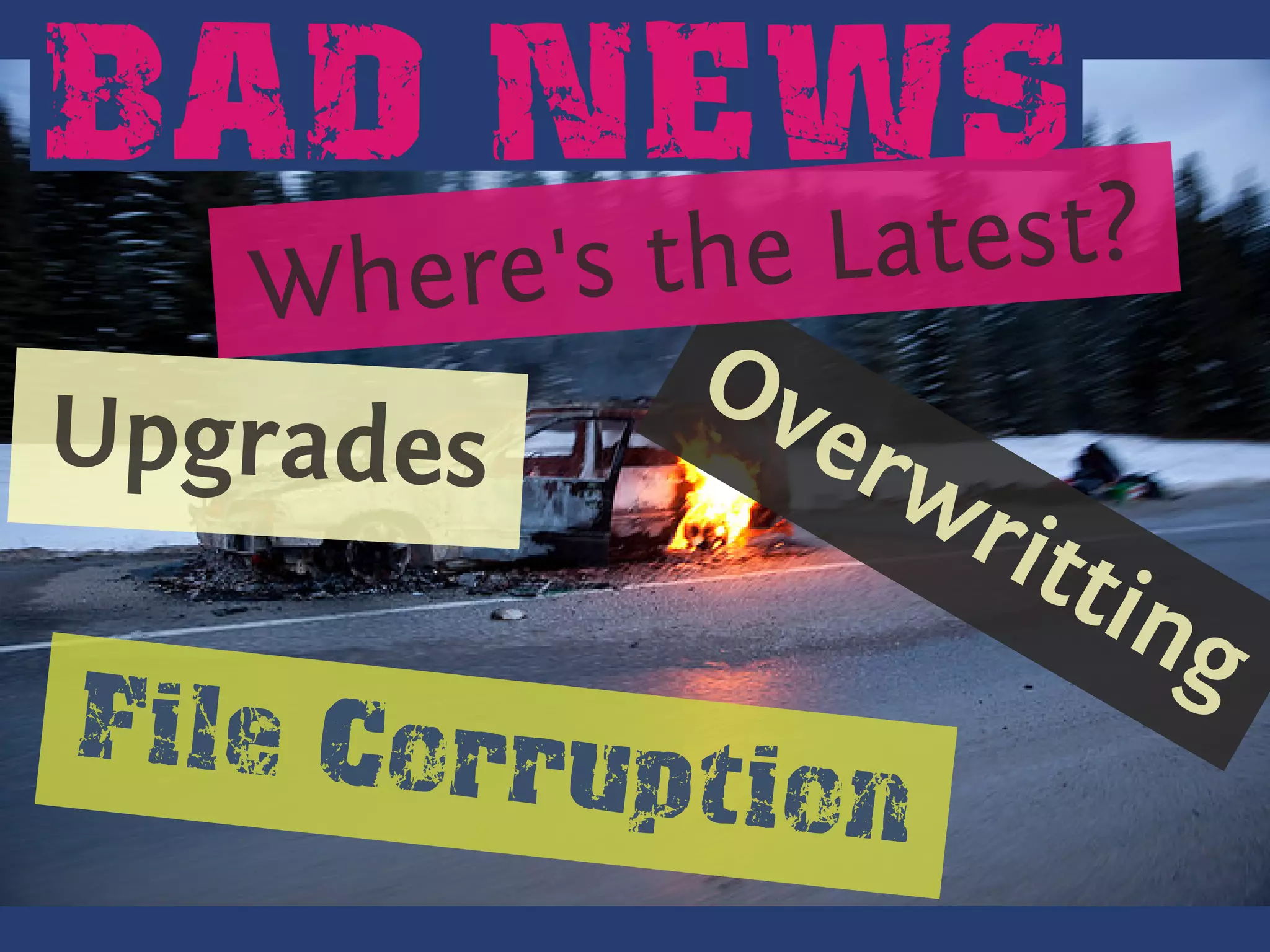 BAD NEWS
        . he
        W    re's the Latest?
                   Ov
                   .
  U
. . pgrades           erw
                         rit
                             tin
                                 g
   F
   . ile C
           orruption
 