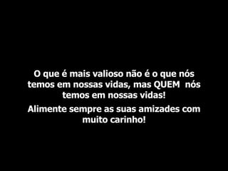 O que é mais valioso não é o que nós temos em nossas vidas, mas QUEM  nós temos em nossas vidas! Alimente sempre as suas amizades com muito carinho! 